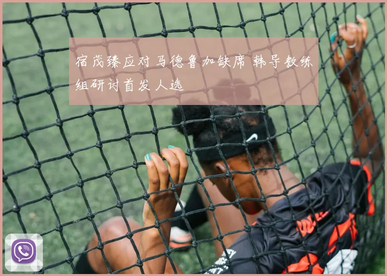 宿茂臻应对马德鲁加缺席 韩导教练组研讨首发人选