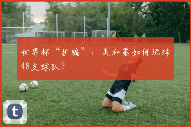 世界杯“扩编”，美加墨如何玩转48支球队？