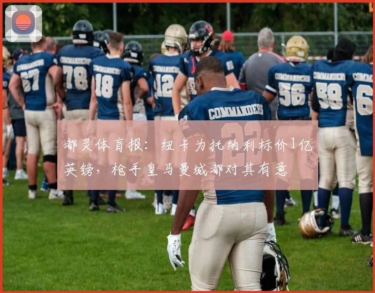 都灵体育报：纽卡为托纳利标价1亿英镑，枪手皇马曼城都对其有意