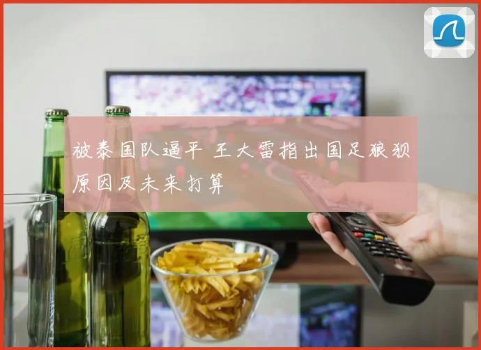 被泰国队逼平 王大雷指出国足狼狈原因及未来打算