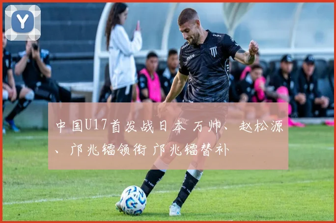 中国U17首发战日本 万帅、赵松源、邝兆镭领衔 邝兆镭替补