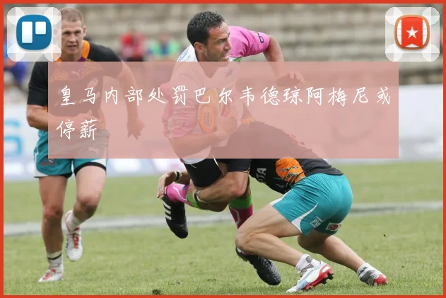 皇马内部处罚巴尔韦德琼阿梅尼或停薪