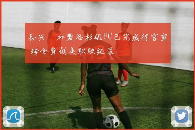 孙兴慜加盟洛杉矶FC已完成待官宣 转会费创美职联纪录