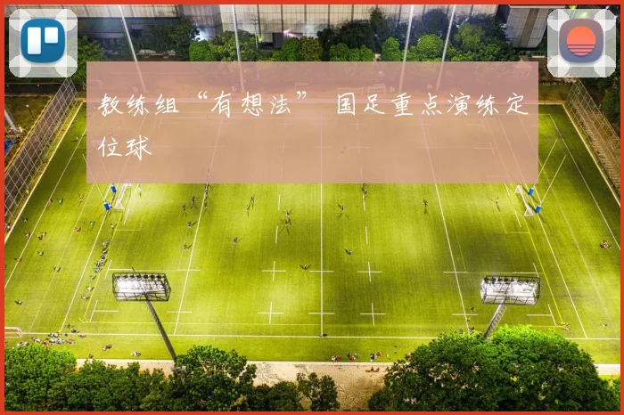 教练组“有想法” 国足重点演练定位球