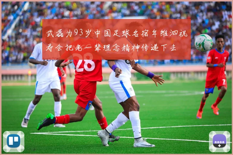 武磊为93岁中国足球名宿年维泗祝寿会把老一辈理念精神传递下去