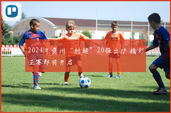 2024年贵州“村超”20强出炉 精彩正赛即将开启