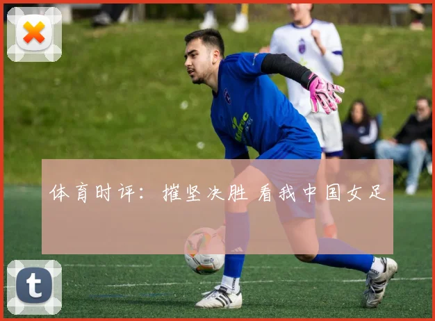 体育时评：摧坚决胜 看我中国女足